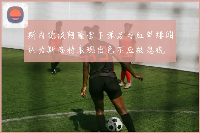 斯内德谈阿隆索下课后与红军绯闻认为斯洛特表现出色不应被忽视
