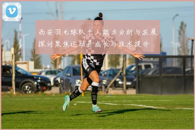 西安羽毛球队个人能力分析与发展探讨聚焦运动员成长与技术提升