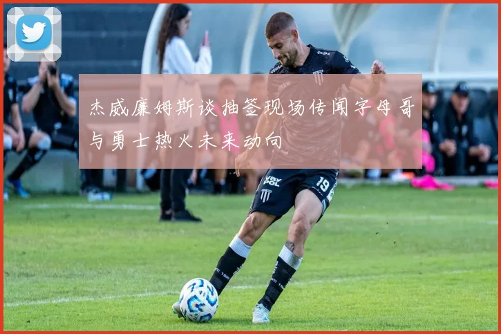 杰威廉姆斯谈抽签现场传闻字母哥与勇士热火未来动向