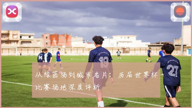 从绿茵场到城市名片：历届世界杯比赛场地深度评析