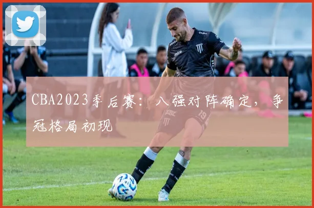 CBA2023季后赛：八强对阵确定，争冠格局初现