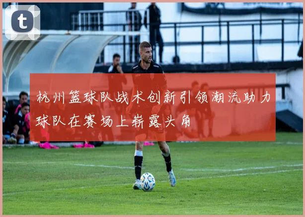 杭州篮球队战术创新引领潮流助力球队在赛场上崭露头角