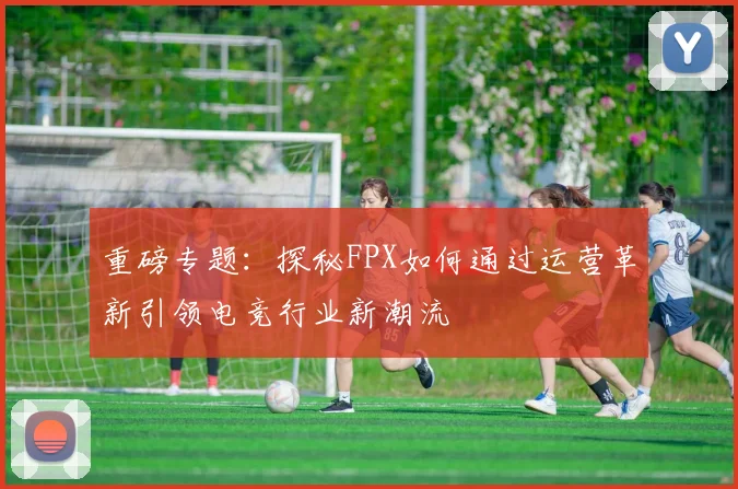 重磅专题：探秘FPX如何通过运营革新引领电竞行业新潮流