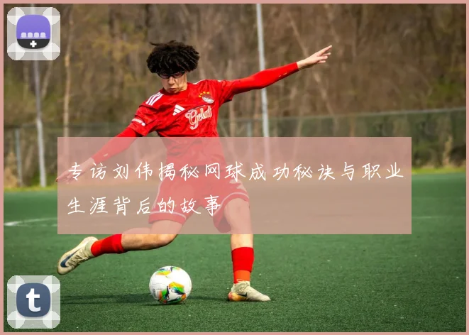 专访刘伟揭秘网球成功秘诀与职业生涯背后的故事