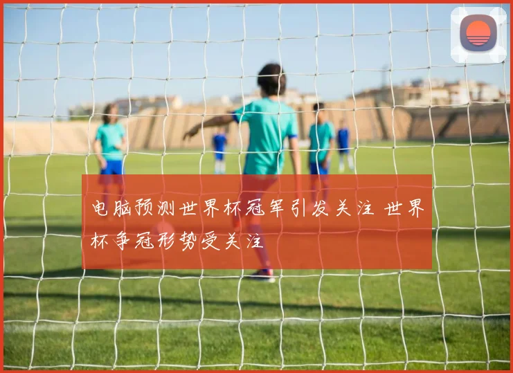 电脑预测世界杯冠军引发关注 世界杯争冠形势受关注