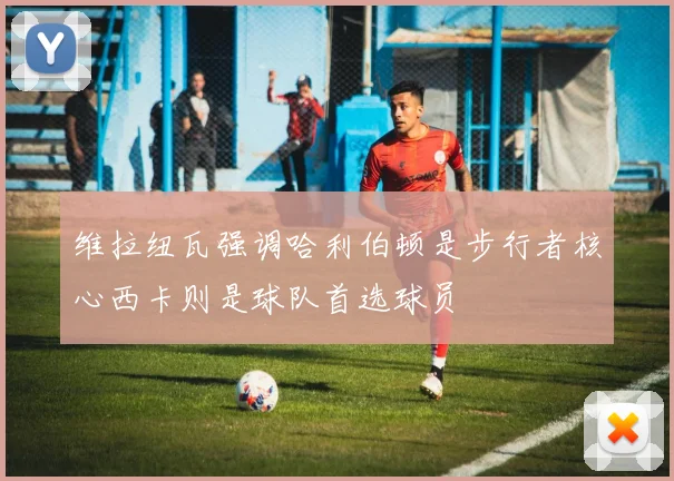 维拉纽瓦强调哈利伯顿是步行者核心西卡则是球队首选球员