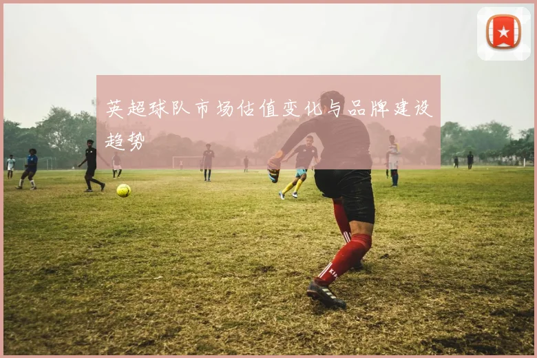 英超球队市场估值变化与品牌建设趋势