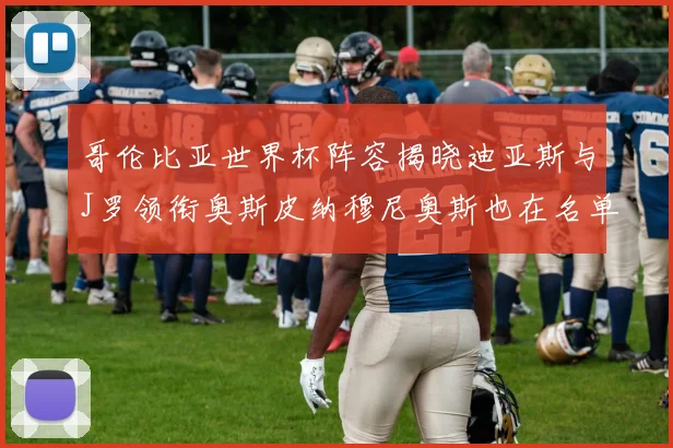 哥伦比亚世界杯阵容揭晓迪亚斯与J罗领衔奥斯皮纳穆尼奥斯也在名单中