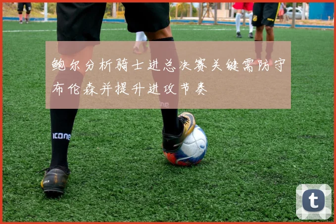 鲍尔分析骑士进总决赛关键需防守布伦森并提升进攻节奏