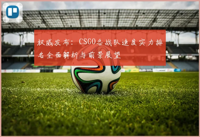 权威发布：CSGO各战队速度实力排名全面解析与前景展望